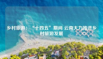 乡村旅游：“十四五”期间 云南大力推进乡村旅游发展